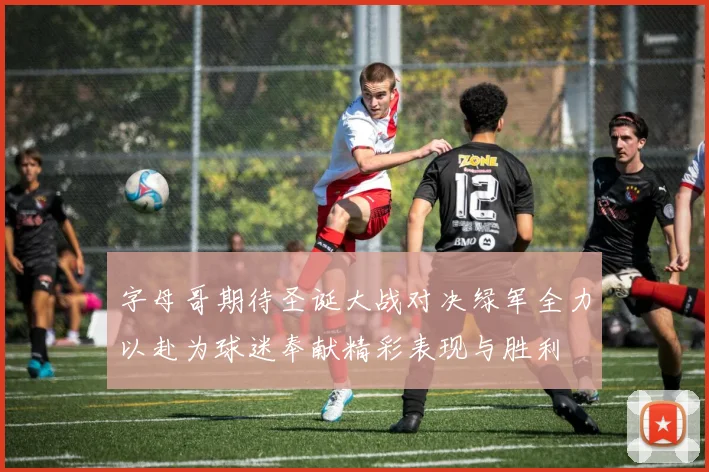 字母哥期待圣诞大战对决绿军全力以赴为球迷奉献精彩表现与胜利