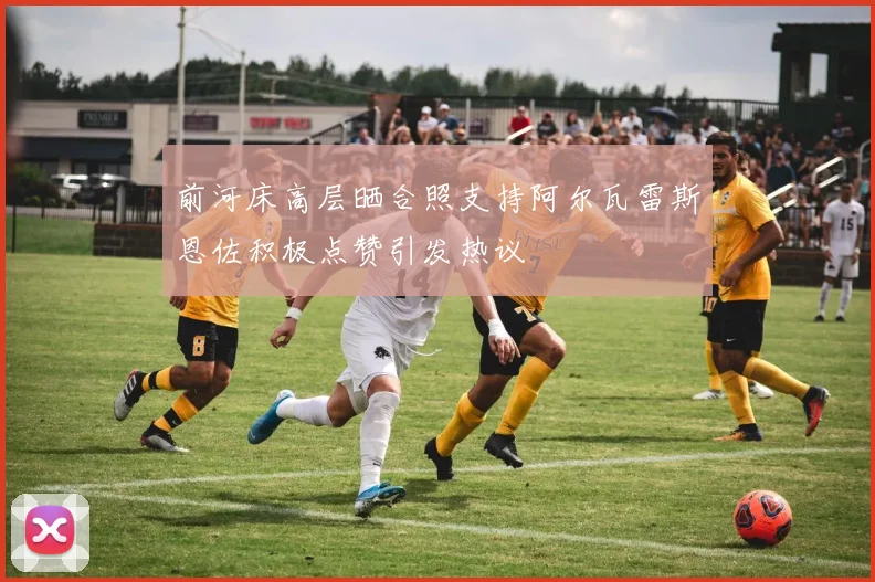 前河床高层晒合照支持阿尔瓦雷斯恩佐积极点赞引发热议