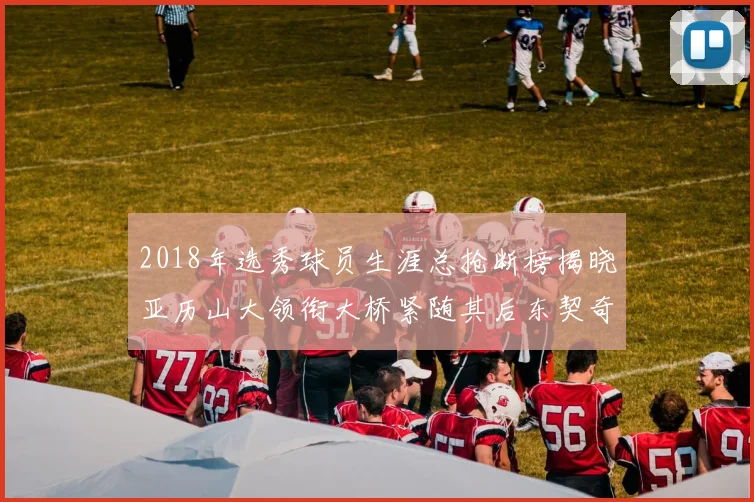 2018年选秀球员生涯总抢断榜揭晓亚历山大领衔大桥紧随其后东契奇位列第三