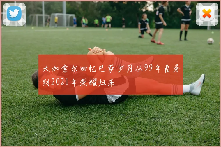 大加索尔回忆巴萨岁月从99年首秀到2021年荣耀归来