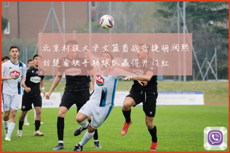 北京科技大学女篮首战告捷胡润熙刘楚渝联手助球队赢得开门红