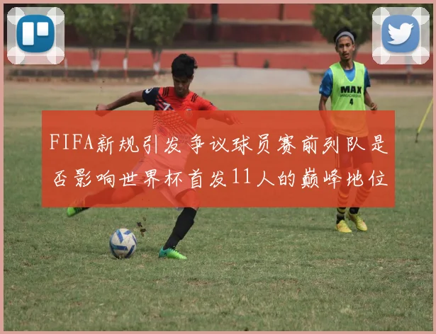 FIFA新规引发争议球员赛前列队是否影响世界杯首发11人的巅峰地位