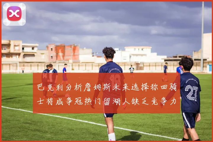 巴克利分析詹姆斯未来选择称回骑士将成争冠热门留湖人缺乏竞争力