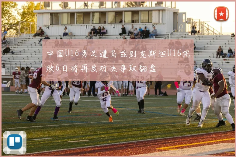 中国U16男足遭乌兹别克斯坦U16完败6日将再度对决争取翻盘
