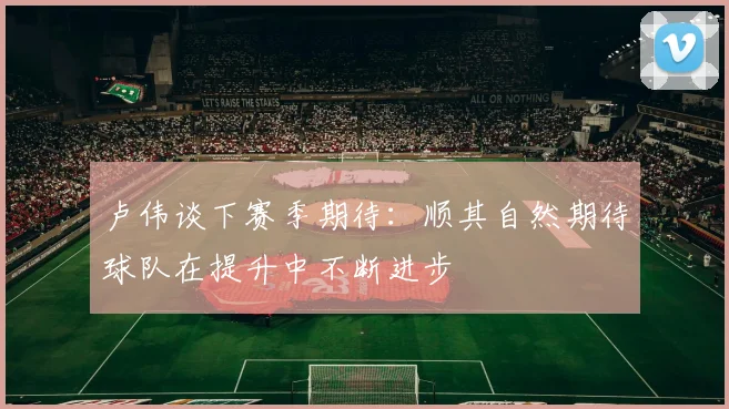 卢伟谈下赛季期待：顺其自然期待球队在提升中不断进步