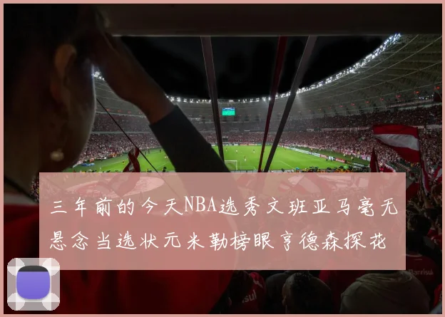 三年前的今天NBA选秀文班亚马毫无悬念当选状元米勒榜眼亨德森探花成就传奇时刻