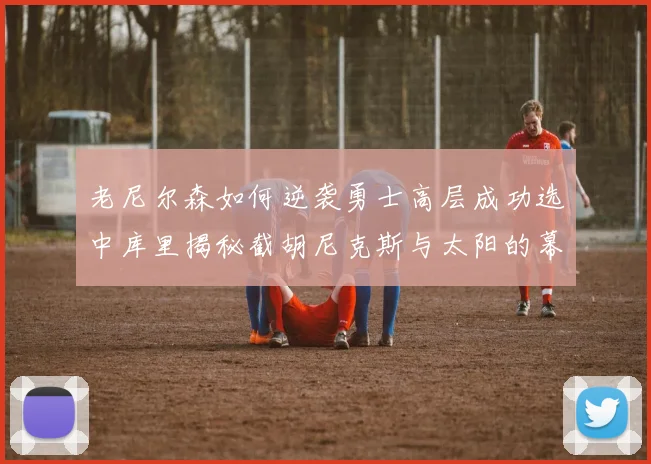 老尼尔森如何逆袭勇士高层成功选中库里揭秘截胡尼克斯与太阳的幕后故事