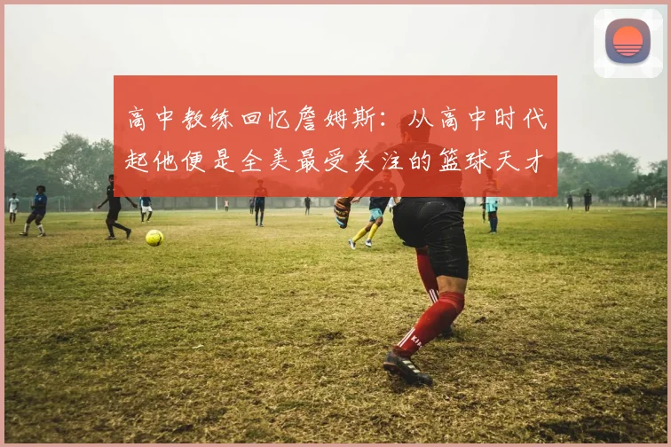 高中教练回忆詹姆斯：从高中时代起他便是全美最受关注的篮球天才