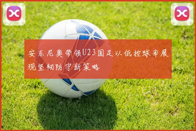 安东尼奥带领U23国足以低控球率展现坚韧防守新策略