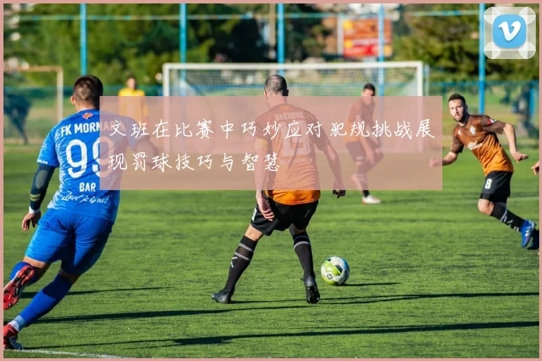 文班在比赛中巧妙应对犯规挑战展现罚球技巧与智慧