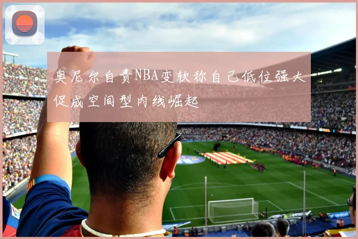 奥尼尔自责NBA变软称自己低位强大促成空间型内线崛起