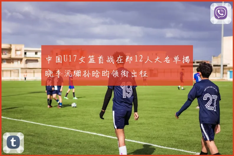 中国U17女篮首战在即12人大名单揭晓李沅珊孙晗昀领衔出征