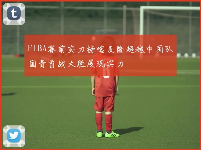 FIBA赛前实力榜喀麦隆超越中国队国青首战大胜展现实力
