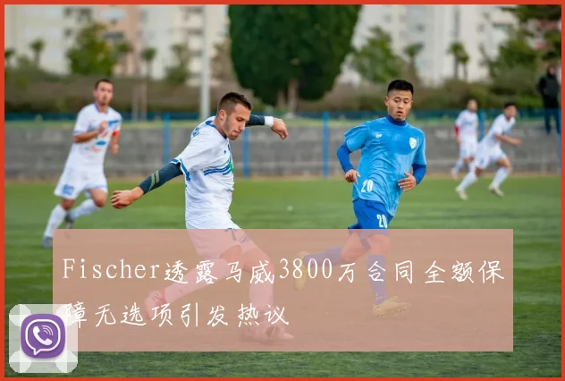 Fischer透露马威3800万合同全额保障无选项引发热议