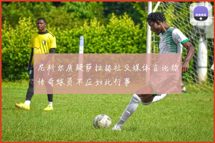 尼科尔质疑萨拉赫社交媒体言论称传奇球员不应如此行事