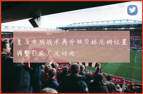 皇马中场战术再升级贝林厄姆位置调整引发广泛讨论