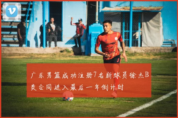 广东男篮成功注册7名新球员徐杰B类合同进入最后一年倒计时