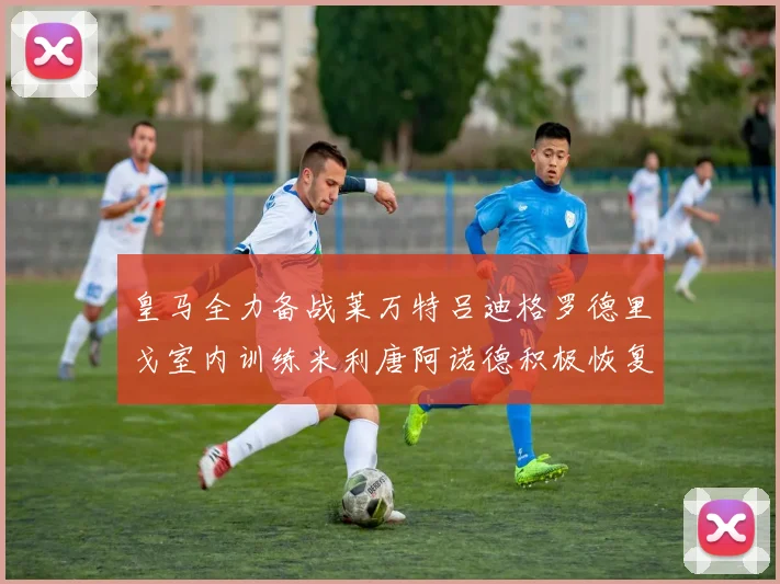 皇马全力备战莱万特吕迪格罗德里戈室内训练米利唐阿诺德积极恢复状态