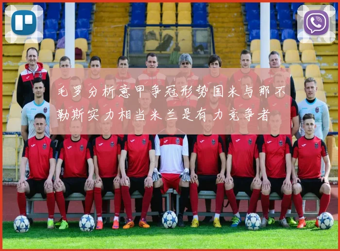 毛罗分析意甲争冠形势国米与那不勒斯实力相当米兰是有力竞争者