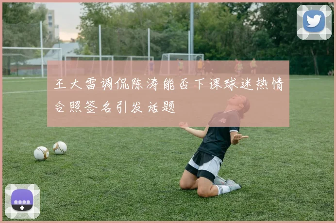 王大雷调侃陈涛能否下课球迷热情合照签名引发话题