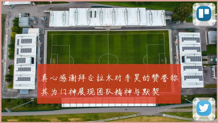 真心感谢拜合拉木对李昊的赞誉称其为门神展现团队精神与默契