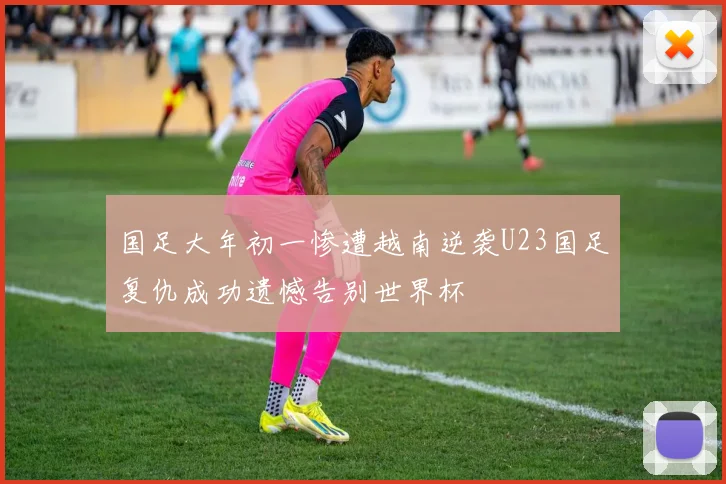 国足大年初一惨遭越南逆袭U23国足复仇成功遗憾告别世界杯