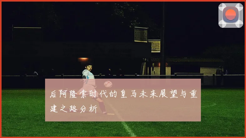 后阿隆索时代的皇马未来展望与重建之路分析