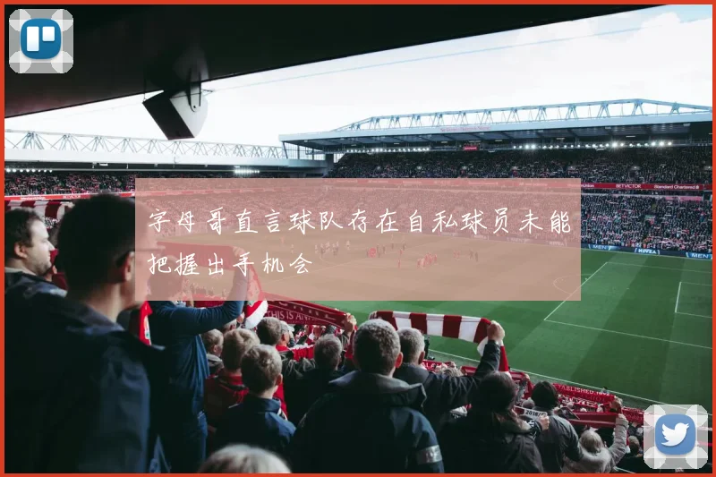 字母哥直言球队存在自私球员未能把握出手机会