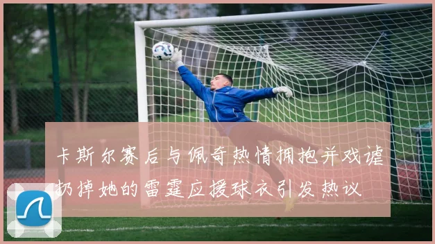 卡斯尔赛后与佩奇热情拥抱并戏谑扔掉她的雷霆应援球衣引发热议