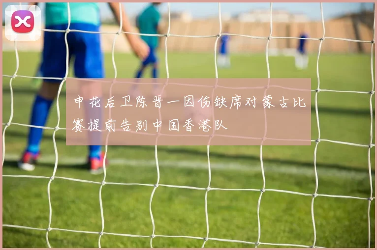 申花后卫陈晋一因伤缺席对蒙古比赛提前告别中国香港队