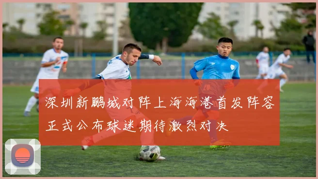 深圳新鹏城对阵上海海港首发阵容正式公布球迷期待激烈对决